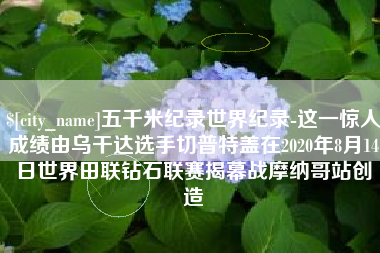 桐乡五千米纪录世界纪录-这一惊人成绩由乌干达选手切普特盖在2020年8月14日世界田联钻石联赛揭幕战摩纳哥站创造