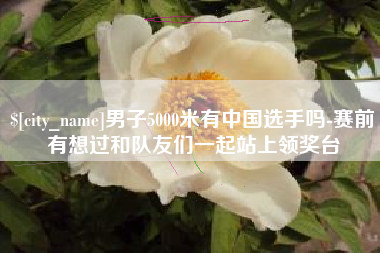 桐乡男子5000米有中国选手吗-赛前有想过和队友们一起站上领奖台