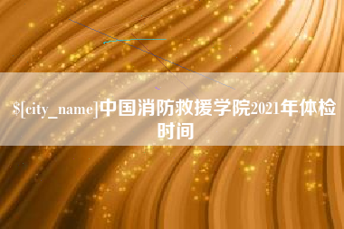 桐乡中国消防救援学院2021年体检时间